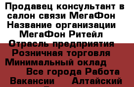 Продавец-консультант в салон связи МегаФон › Название организации ­ МегаФон Ритейл › Отрасль предприятия ­ Розничная торговля › Минимальный оклад ­ 20 000 - Все города Работа » Вакансии   . Алтайский край,Белокуриха г.